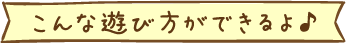 こんな楽しみ方ができるよ